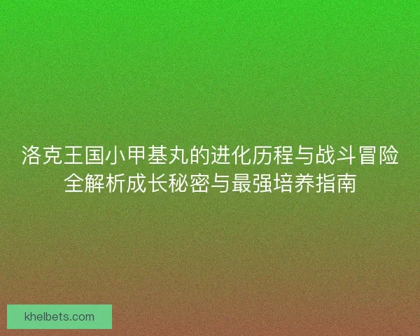洛克王国小甲基丸的进化历程与战斗冒险全解析成长秘密与最强培养指南