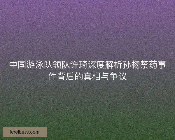 中国游泳队领队许琦深度解析孙杨禁药事件背后的真相与争议