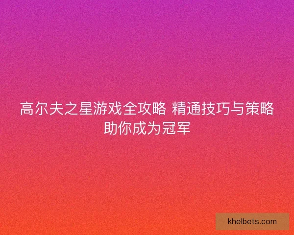 高尔夫之星游戏全攻略 精通技巧与策略助你成为冠军