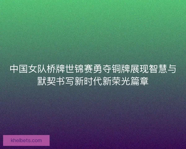 中国女队桥牌世锦赛勇夺铜牌展现智慧与默契书写新时代新荣光篇章