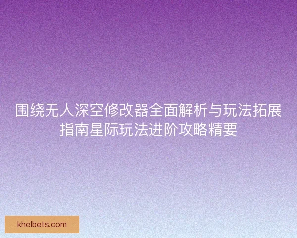 围绕无人深空修改器全面解析与玩法拓展指南星际玩法进阶攻略精要