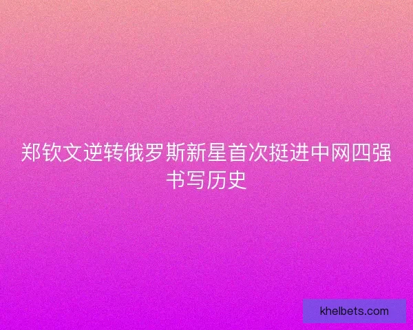 郑钦文逆转俄罗斯新星首次挺进中网四强书写历史
