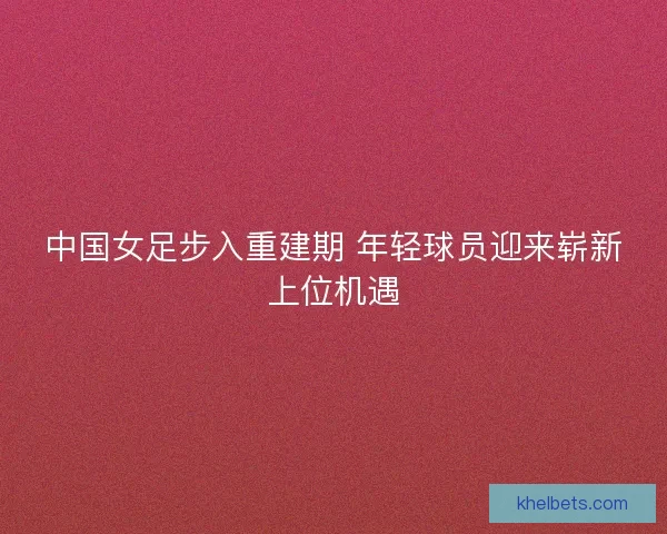 中国女足步入重建期 年轻球员迎来崭新上位机遇