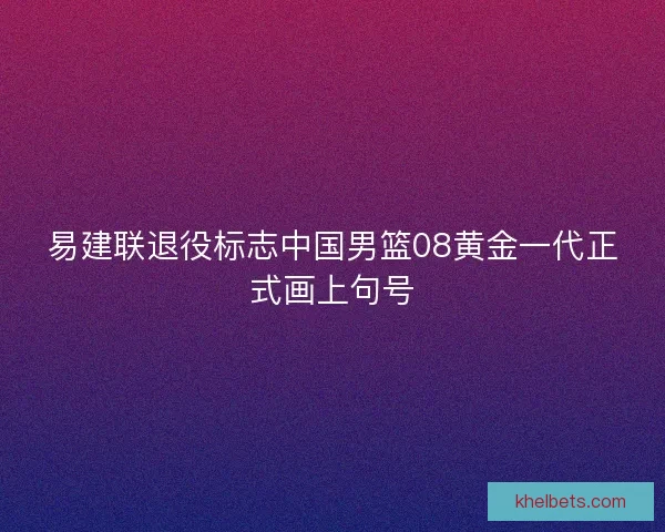 易建联退役标志中国男篮08黄金一代正式画上句号