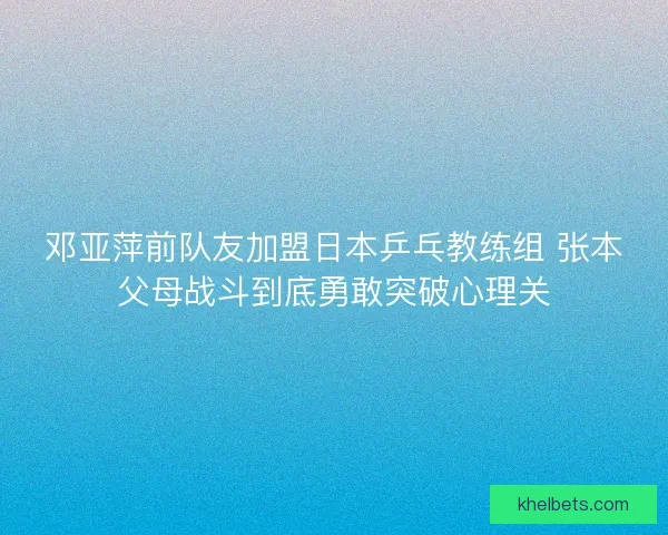 邓亚萍前队友加盟日本乒乓教练组 张本父母战斗到底勇敢突破心理关