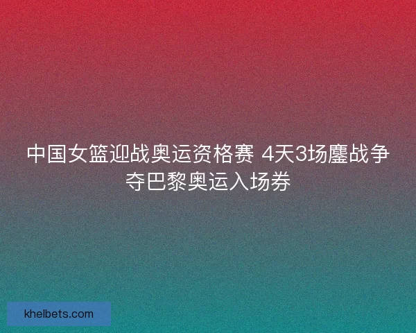 中国女篮迎战奥运资格赛 4天3场鏖战争夺巴黎奥运入场券